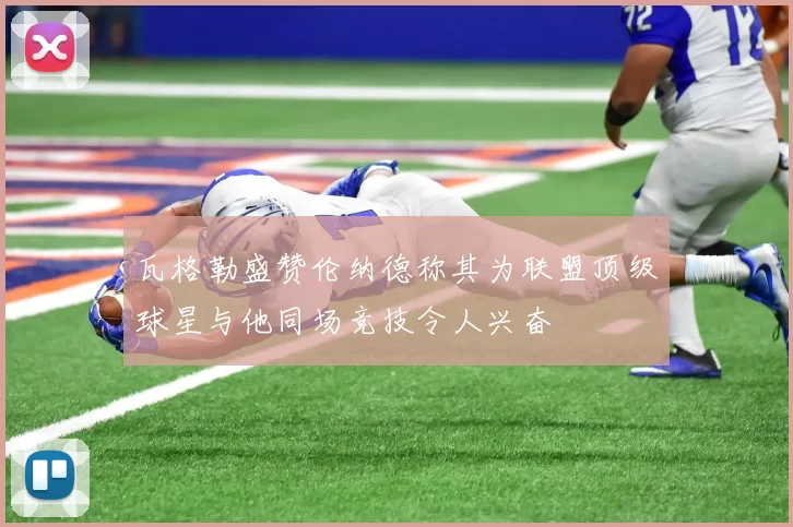 瓦格勒盛赞伦纳德称其为联盟顶级球星与他同场竞技令人兴奋