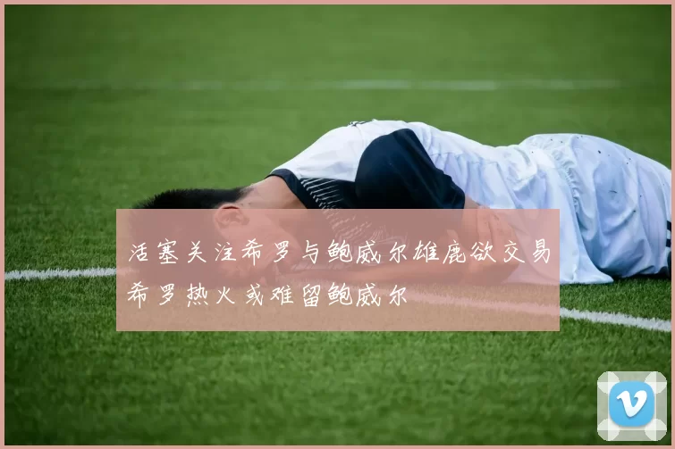 活塞关注希罗与鲍威尔雄鹿欲交易希罗热火或难留鲍威尔