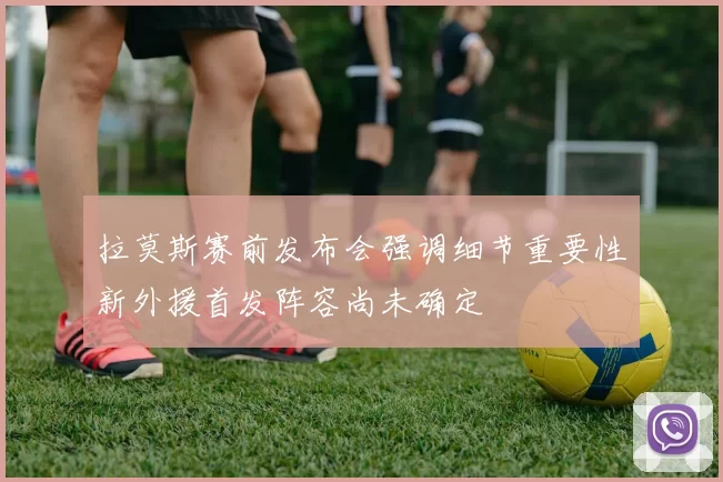 拉莫斯赛前发布会强调细节重要性新外援首发阵容尚未确定