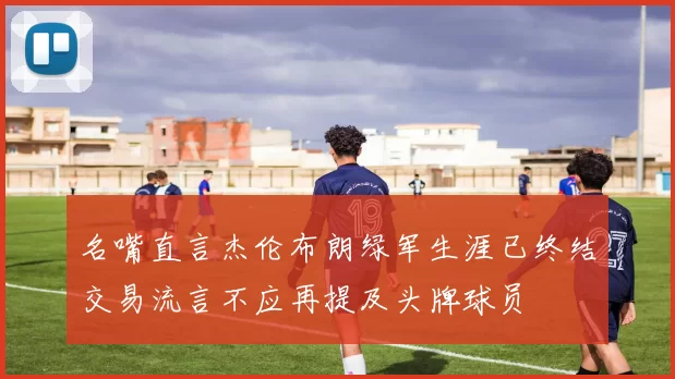 名嘴直言杰伦布朗绿军生涯已终结交易流言不应再提及头牌球员